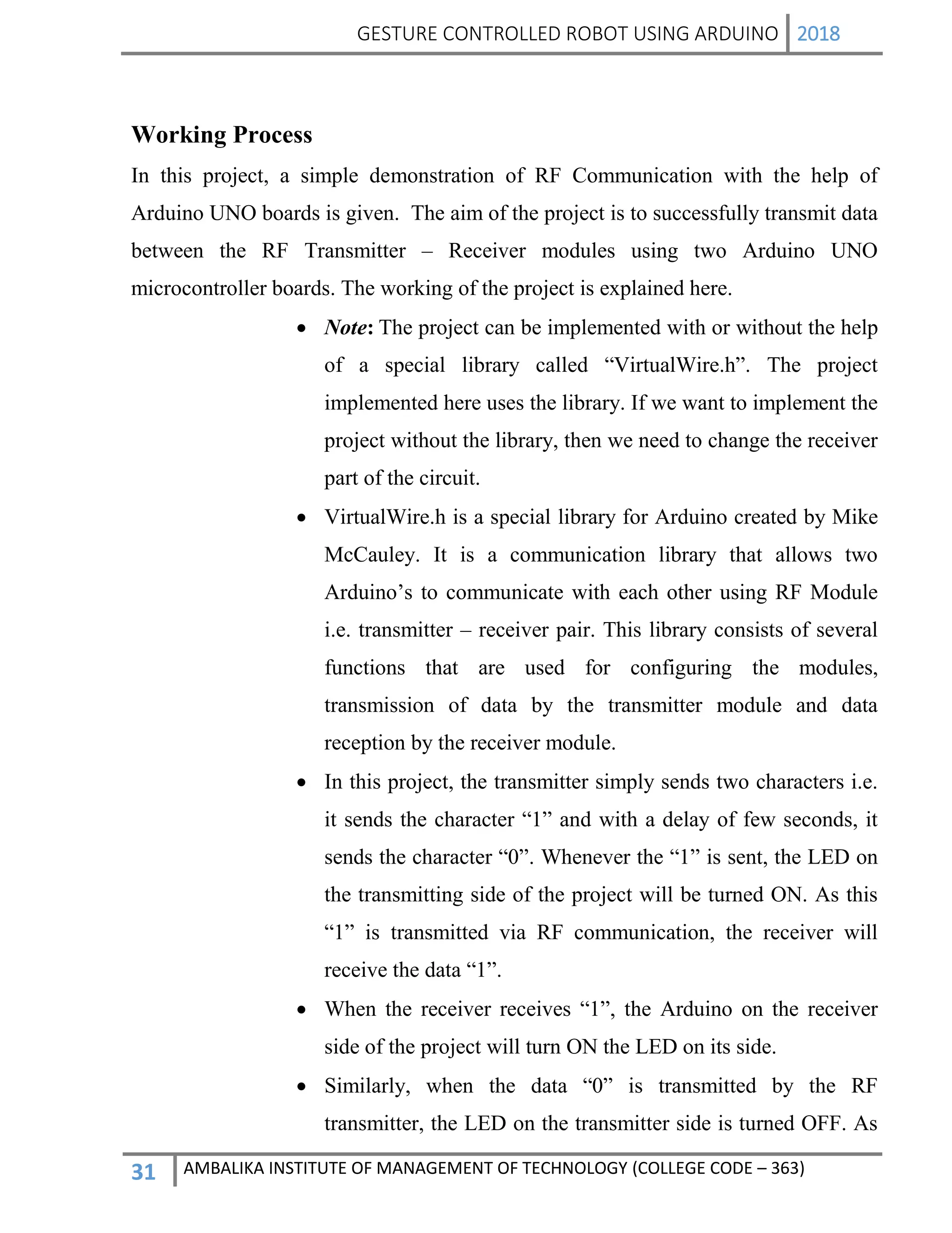 GESTURE CONTROLLED ROBOT USING ARDUINO 2018
31 AMBALIKA INSTITUTE OF MANAGEMENT OF TECHNOLOGY (COLLEGE CODE – 363)
Working Process
In this project, a simple demonstration of RF Communication with the help of
Arduino UNO boards is given. The aim of the project is to successfully transmit data
between the RF Transmitter – Receiver modules using two Arduino UNO
microcontroller boards. The working of the project is explained here.
 Note: The project can be implemented with or without the help
of a special library called “VirtualWire.h”. The project
implemented here uses the library. If we want to implement the
project without the library, then we need to change the receiver
part of the circuit.
 VirtualWire.h is a special library for Arduino created by Mike
McCauley. It is a communication library that allows two
Arduino’s to communicate with each other using RF Module
i.e. transmitter – receiver pair. This library consists of several
functions that are used for configuring the modules,
transmission of data by the transmitter module and data
reception by the receiver module.
 In this project, the transmitter simply sends two characters i.e.
it sends the character “1” and with a delay of few seconds, it
sends the character “0”. Whenever the “1” is sent, the LED on
the transmitting side of the project will be turned ON. As this
“1” is transmitted via RF communication, the receiver will
receive the data “1”.
 When the receiver receives “1”, the Arduino on the receiver
side of the project will turn ON the LED on its side.
 Similarly, when the data “0” is transmitted by the RF
transmitter, the LED on the transmitter side is turned OFF. As
 