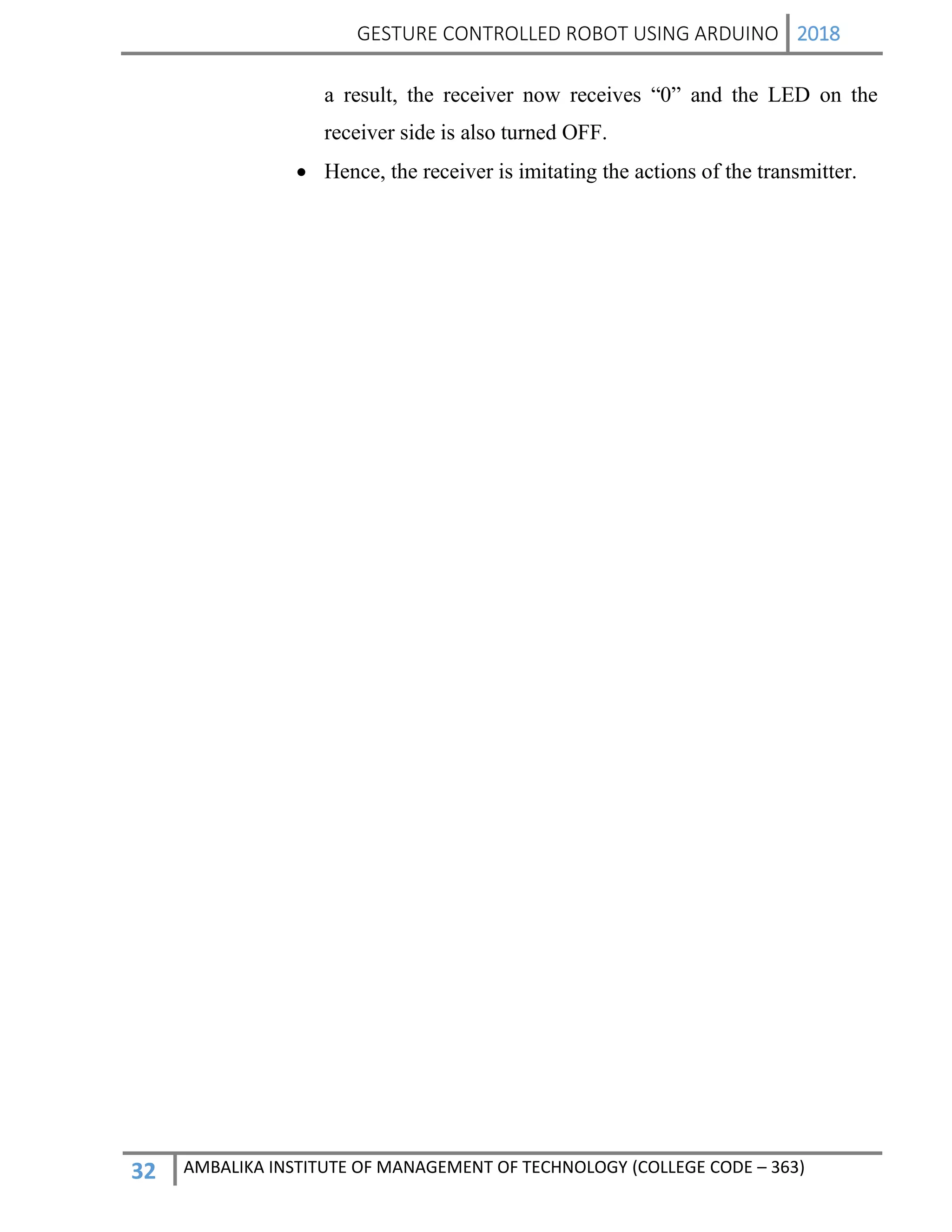 GESTURE CONTROLLED ROBOT USING ARDUINO 2018
32 AMBALIKA INSTITUTE OF MANAGEMENT OF TECHNOLOGY (COLLEGE CODE – 363)
a result, the receiver now receives “0” and the LED on the
receiver side is also turned OFF.
 Hence, the receiver is imitating the actions of the transmitter.
 