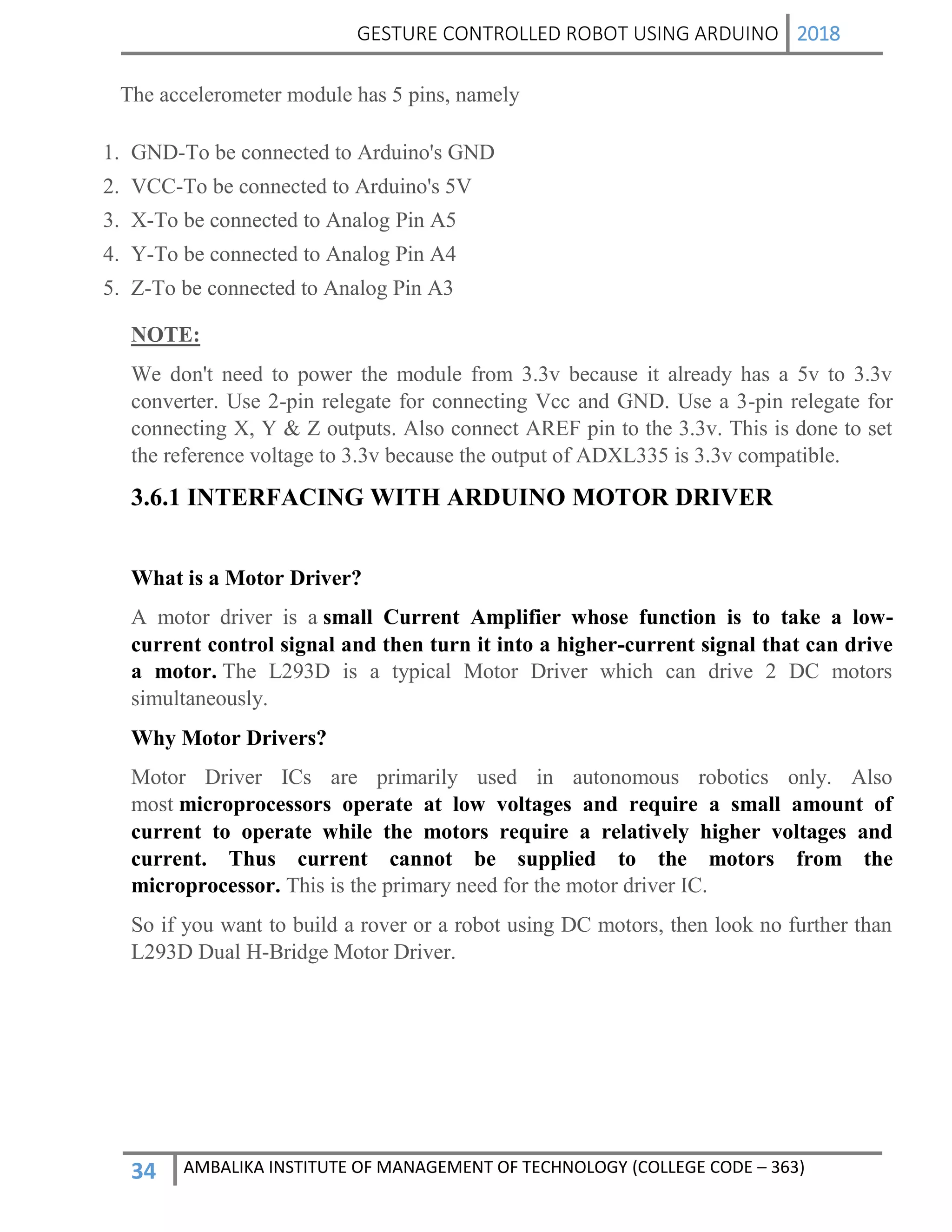 GESTURE CONTROLLED ROBOT USING ARDUINO 2018
34 AMBALIKA INSTITUTE OF MANAGEMENT OF TECHNOLOGY (COLLEGE CODE – 363)
The accelerometer module has 5 pins, namely
1. GND-To be connected to Arduino's GND
2. VCC-To be connected to Arduino's 5V
3. X-To be connected to Analog Pin A5
4. Y-To be connected to Analog Pin A4
5. Z-To be connected to Analog Pin A3
NOTE:
We don't need to power the module from 3.3v because it already has a 5v to 3.3v
converter. Use 2-pin relegate for connecting Vcc and GND. Use a 3-pin relegate for
connecting X, Y & Z outputs. Also connect AREF pin to the 3.3v. This is done to set
the reference voltage to 3.3v because the output of ADXL335 is 3.3v compatible.
3.6.1 INTERFACING WITH ARDUINO MOTOR DRIVER
What is a Motor Driver?
A motor driver is a small Current Amplifier whose function is to take a low-
current control signal and then turn it into a higher-current signal that can drive
a motor. The L293D is a typical Motor Driver which can drive 2 DC motors
simultaneously.
Why Motor Drivers?
Motor Driver ICs are primarily used in autonomous robotics only. Also
most microprocessors operate at low voltages and require a small amount of
current to operate while the motors require a relatively higher voltages and
current. Thus current cannot be supplied to the motors from the
microprocessor. This is the primary need for the motor driver IC.
So if you want to build a rover or a robot using DC motors, then look no further than
L293D Dual H-Bridge Motor Driver.
 