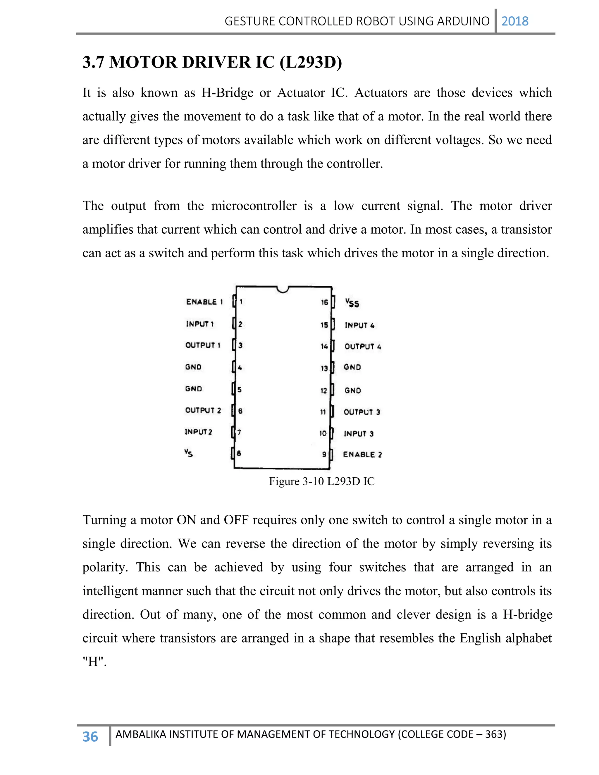 GESTURE CONTROLLED ROBOT USING ARDUINO 2018
36 AMBALIKA INSTITUTE OF MANAGEMENT OF TECHNOLOGY (COLLEGE CODE – 363)
3.7 MOTOR DRIVER IC (L293D)
It is also known as H-Bridge or Actuator IC. Actuators are those devices which
actually gives the movement to do a task like that of a motor. In the real world there
are different types of motors available which work on different voltages. So we need
a motor driver for running them through the controller.
The output from the microcontroller is a low current signal. The motor driver
amplifies that current which can control and drive a motor. In most cases, a transistor
can act as a switch and perform this task which drives the motor in a single direction.
Figure 3-10 L293D IC
Turning a motor ON and OFF requires only one switch to control a single motor in a
single direction. We can reverse the direction of the motor by simply reversing its
polarity. This can be achieved by using four switches that are arranged in an
intelligent manner such that the circuit not only drives the motor, but also controls its
direction. Out of many, one of the most common and clever design is a H-bridge
circuit where transistors are arranged in a shape that resembles the English alphabet
"H".
 