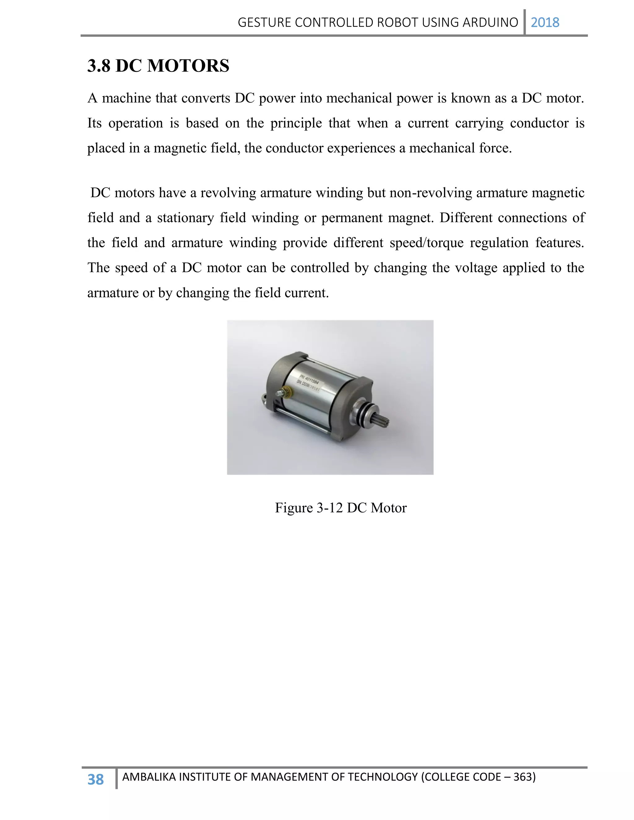 GESTURE CONTROLLED ROBOT USING ARDUINO 2018
38 AMBALIKA INSTITUTE OF MANAGEMENT OF TECHNOLOGY (COLLEGE CODE – 363)
3.8 DC MOTORS
A machine that converts DC power into mechanical power is known as a DC motor.
Its operation is based on the principle that when a current carrying conductor is
placed in a magnetic field, the conductor experiences a mechanical force.
DC motors have a revolving armature winding but non-revolving armature magnetic
field and a stationary field winding or permanent magnet. Different connections of
the field and armature winding provide different speed/torque regulation features.
The speed of a DC motor can be controlled by changing the voltage applied to the
armature or by changing the field current.
Figure 3-12 DC Motor
 