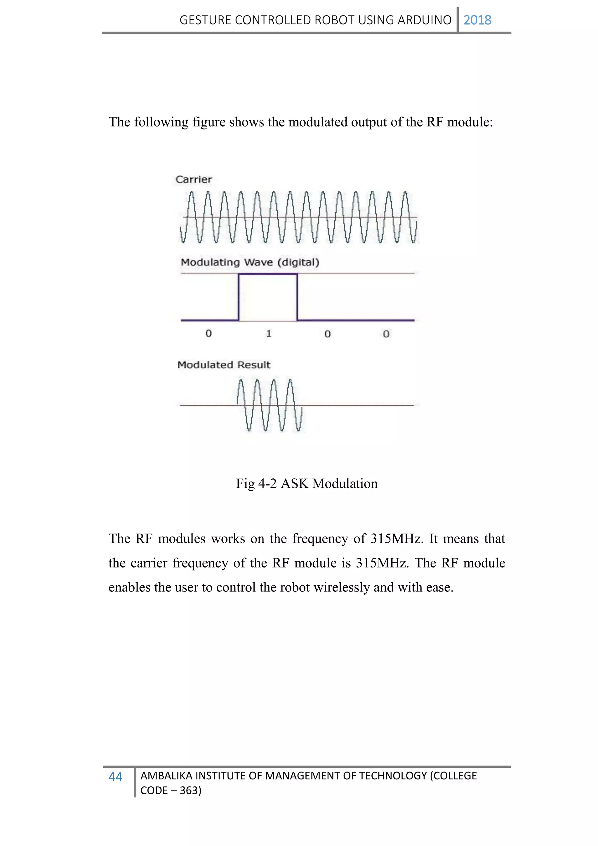 GESTURE CONTROLLED ROBOT USING ARDUINO 2018
44 AMBALIKA INSTITUTE OF MANAGEMENT OF TECHNOLOGY (COLLEGE
CODE – 363)
The following figure shows the modulated output of the RF module:
Fig 4-2 ASK Modulation
The RF modules works on the frequency of 315MHz. It means that
the carrier frequency of the RF module is 315MHz. The RF module
enables the user to control the robot wirelessly and with ease.
 
