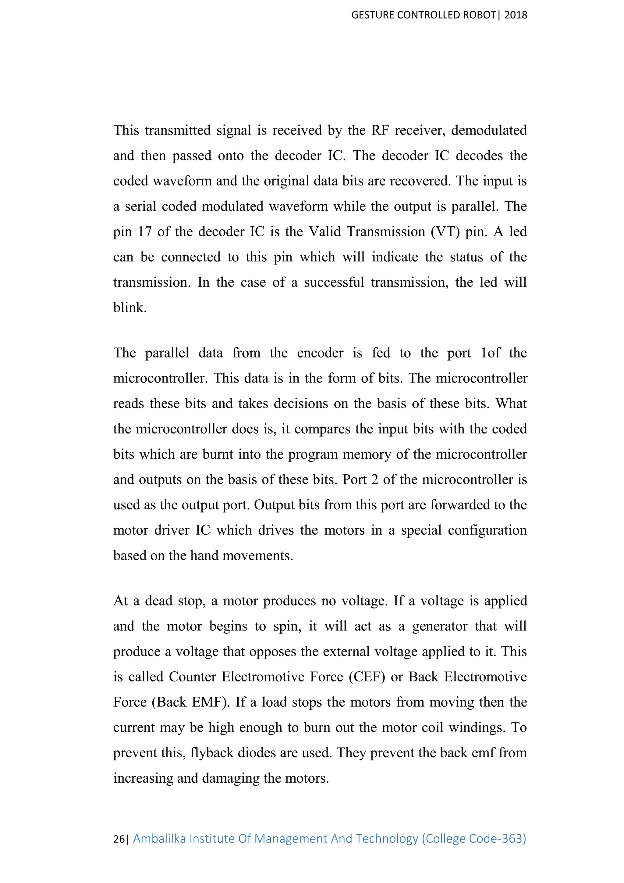 GESTURE CONTROLLED ROBOT| 2018
26| Ambalilka Institute Of Management And Technology (College Code-363)
This transmitted signal is received by the RF receiver, demodulated
and then passed onto the decoder IC. The decoder IC decodes the
coded waveform and the original data bits are recovered. The input is
a serial coded modulated waveform while the output is parallel. The
pin 17 of the decoder IC is the Valid Transmission (VT) pin. A led
can be connected to this pin which will indicate the status of the
transmission. In the case of a successful transmission, the led will
blink.
The parallel data from the encoder is fed to the port 1of the
microcontroller. This data is in the form of bits. The microcontroller
reads these bits and takes decisions on the basis of these bits. What
the microcontroller does is, it compares the input bits with the coded
bits which are burnt into the program memory of the microcontroller
and outputs on the basis of these bits. Port 2 of the microcontroller is
used as the output port. Output bits from this port are forwarded to the
motor driver IC which drives the motors in a special configuration
based on the hand movements.
At a dead stop, a motor produces no voltage. If a voltage is applied
and the motor begins to spin, it will act as a generator that will
produce a voltage that opposes the external voltage applied to it. This
is called Counter Electromotive Force (CEF) or Back Electromotive
Force (Back EMF). If a load stops the motors from moving then the
current may be high enough to burn out the motor coil windings. To
prevent this, flyback diodes are used. They prevent the back emf from
increasing and damaging the motors.
 