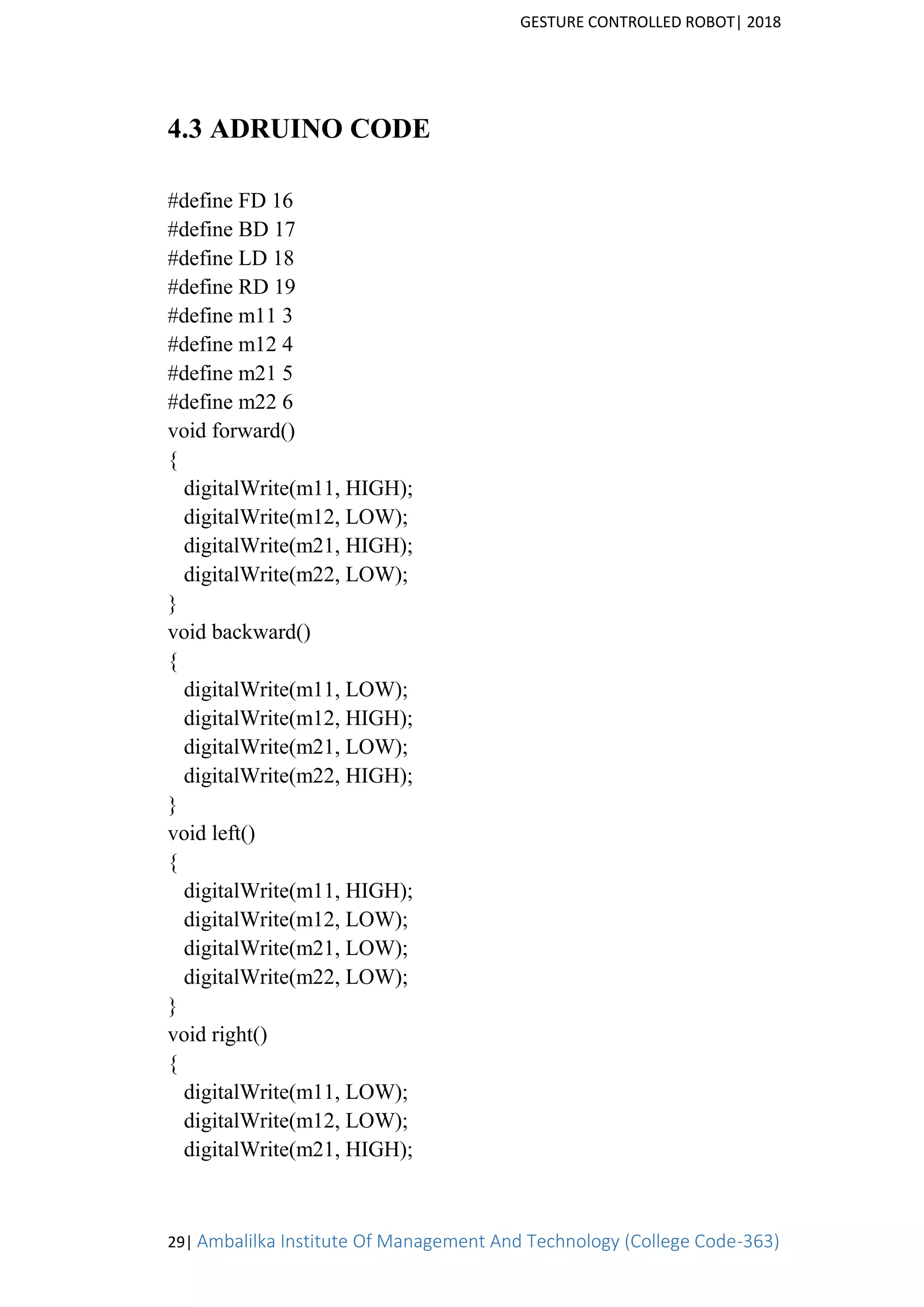 GESTURE CONTROLLED ROBOT| 2018
29| Ambalilka Institute Of Management And Technology (College Code-363)
4.3 ADRUINO CODE
#define FD 16
#define BD 17
#define LD 18
#define RD 19
#define m11 3
#define m12 4
#define m21 5
#define m22 6
void forward()
{
digitalWrite(m11, HIGH);
digitalWrite(m12, LOW);
digitalWrite(m21, HIGH);
digitalWrite(m22, LOW);
}
void backward()
{
digitalWrite(m11, LOW);
digitalWrite(m12, HIGH);
digitalWrite(m21, LOW);
digitalWrite(m22, HIGH);
}
void left()
{
digitalWrite(m11, HIGH);
digitalWrite(m12, LOW);
digitalWrite(m21, LOW);
digitalWrite(m22, LOW);
}
void right()
{
digitalWrite(m11, LOW);
digitalWrite(m12, LOW);
digitalWrite(m21, HIGH);
 