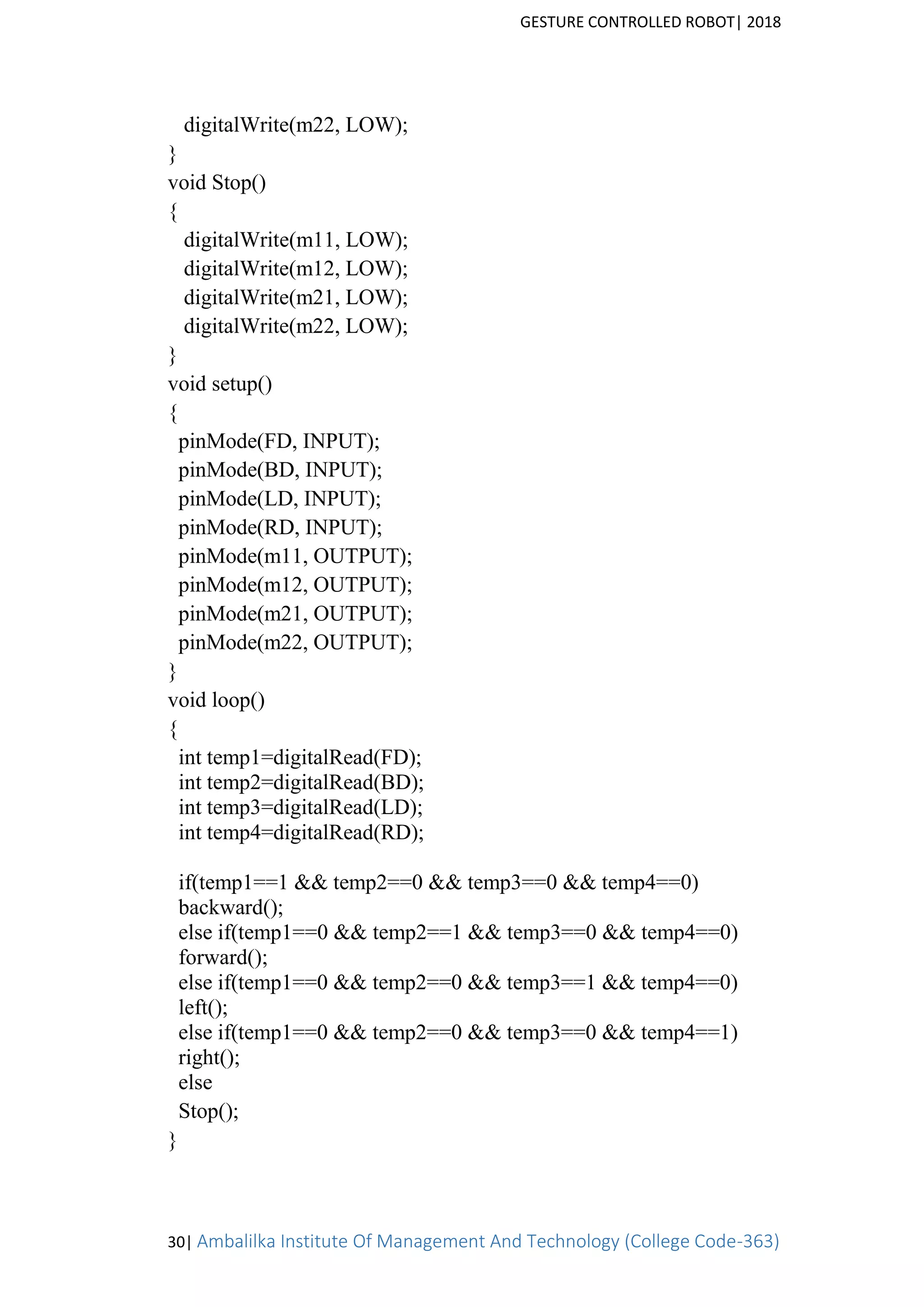 GESTURE CONTROLLED ROBOT| 2018
30| Ambalilka Institute Of Management And Technology (College Code-363)
digitalWrite(m22, LOW);
}
void Stop()
{
digitalWrite(m11, LOW);
digitalWrite(m12, LOW);
digitalWrite(m21, LOW);
digitalWrite(m22, LOW);
}
void setup()
{
pinMode(FD, INPUT);
pinMode(BD, INPUT);
pinMode(LD, INPUT);
pinMode(RD, INPUT);
pinMode(m11, OUTPUT);
pinMode(m12, OUTPUT);
pinMode(m21, OUTPUT);
pinMode(m22, OUTPUT);
}
void loop()
{
int temp1=digitalRead(FD);
int temp2=digitalRead(BD);
int temp3=digitalRead(LD);
int temp4=digitalRead(RD);
if(temp1==1 && temp2==0 && temp3==0 && temp4==0)
backward();
else if(temp1==0 && temp2==1 && temp3==0 && temp4==0)
forward();
else if(temp1==0 && temp2==0 && temp3==1 && temp4==0)
left();
else if(temp1==0 && temp2==0 && temp3==0 && temp4==1)
right();
else
Stop();
}
 