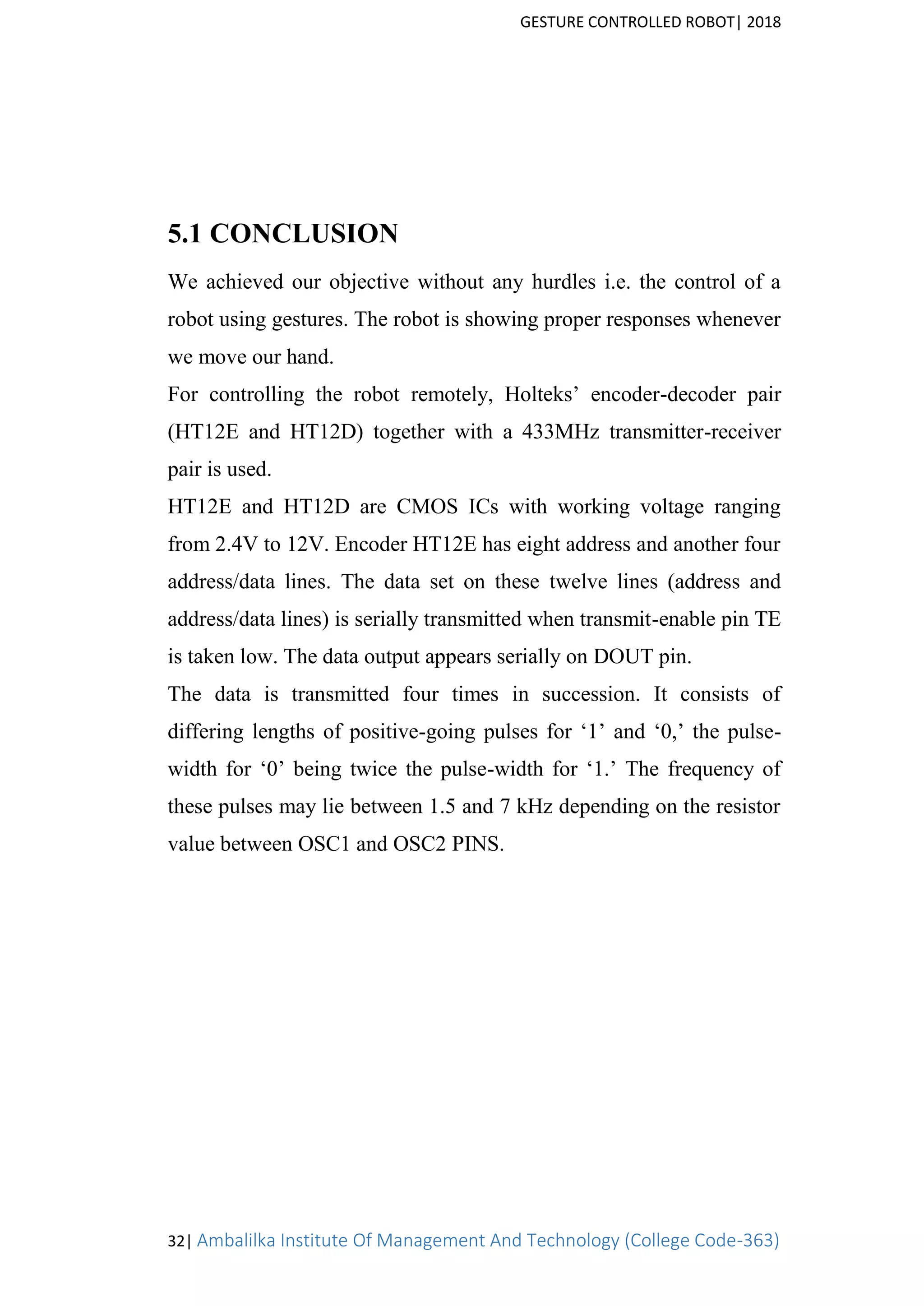 GESTURE CONTROLLED ROBOT| 2018
32| Ambalilka Institute Of Management And Technology (College Code-363)
5.1 CONCLUSION
We achieved our objective without any hurdles i.e. the control of a
robot using gestures. The robot is showing proper responses whenever
we move our hand.
For controlling the robot remotely, Holteks’ encoder-decoder pair
(HT12E and HT12D) together with a 433MHz transmitter-receiver
pair is used.
HT12E and HT12D are CMOS ICs with working voltage ranging
from 2.4V to 12V. Encoder HT12E has eight address and another four
address/data lines. The data set on these twelve lines (address and
address/data lines) is serially transmitted when transmit-enable pin TE
is taken low. The data output appears serially on DOUT pin.
The data is transmitted four times in succession. It consists of
differing lengths of positive-going pulses for ‘1’ and ‘0,’ the pulse-
width for ‘0’ being twice the pulse-width for ‘1.’ The frequency of
these pulses may lie between 1.5 and 7 kHz depending on the resistor
value between OSC1 and OSC2 PINS.
 