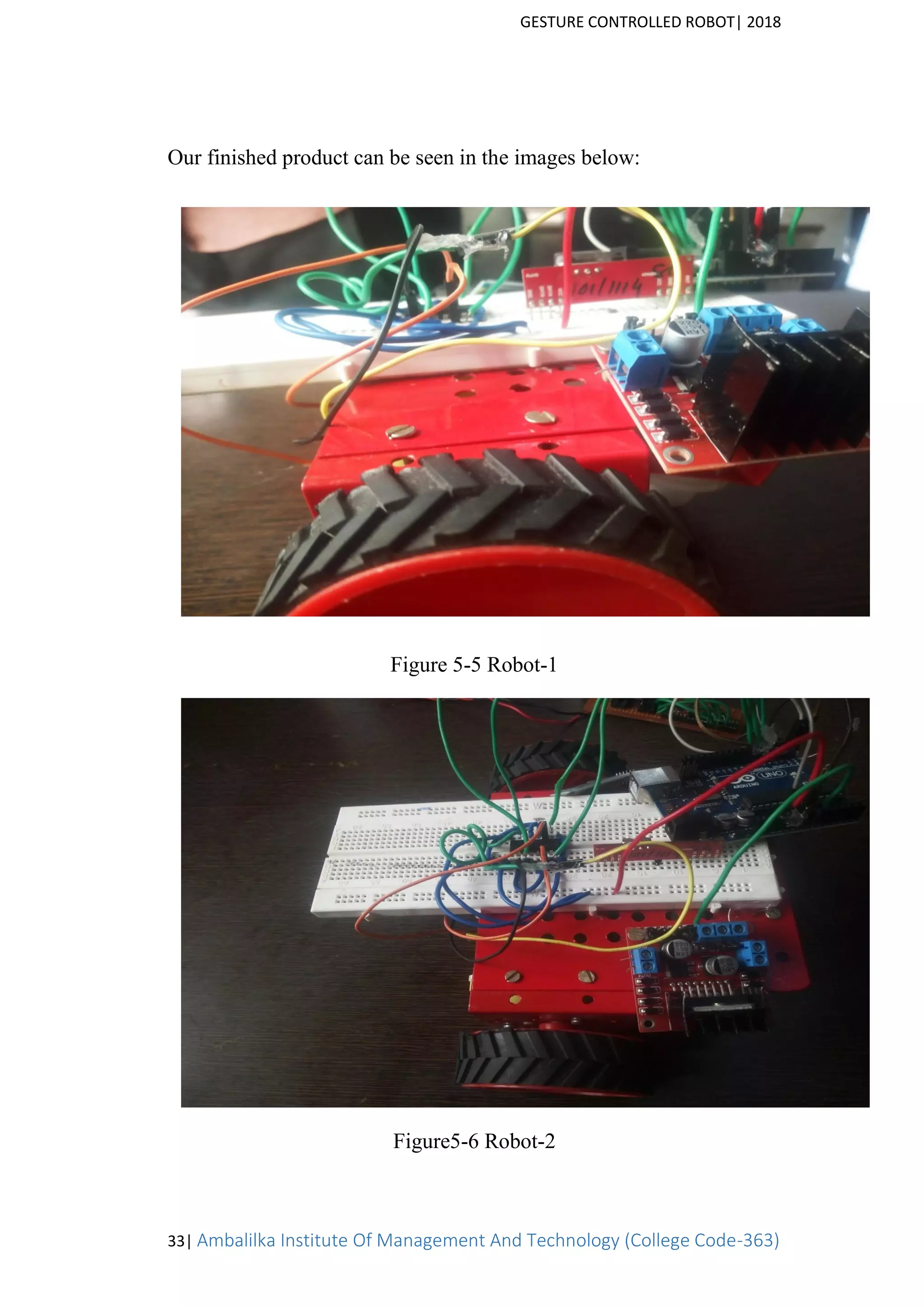GESTURE CONTROLLED ROBOT| 2018
33| Ambalilka Institute Of Management And Technology (College Code-363)
Our finished product can be seen in the images below:
Figure 5-5 Robot-1
Figure5-6 Robot-2
 