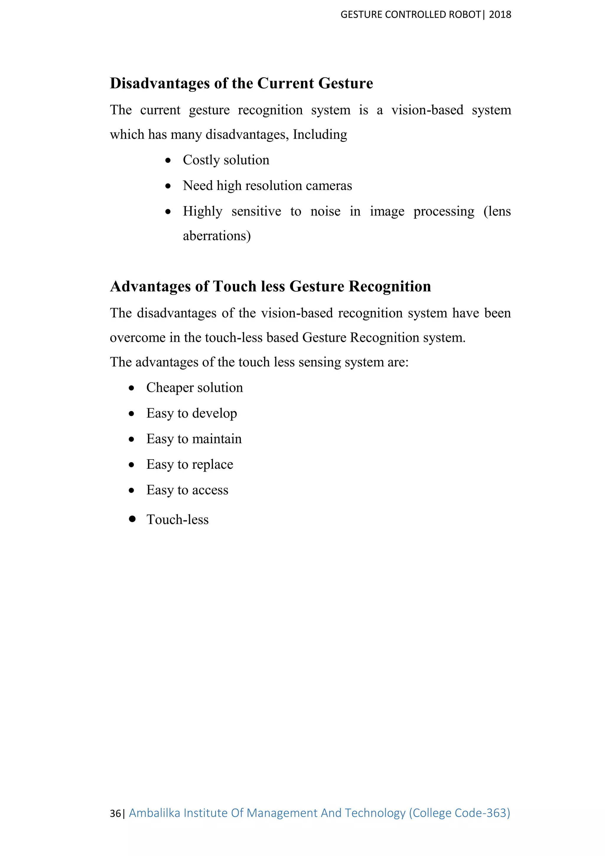 GESTURE CONTROLLED ROBOT| 2018
36| Ambalilka Institute Of Management And Technology (College Code-363)
Disadvantages of the Current Gesture
The current gesture recognition system is a vision-based system
which has many disadvantages, Including
 Costly solution
 Need high resolution cameras
 Highly sensitive to noise in image processing (lens
aberrations)
Advantages of Touch less Gesture Recognition
The disadvantages of the vision-based recognition system have been
overcome in the touch-less based Gesture Recognition system.
The advantages of the touch less sensing system are:
 Cheaper solution
 Easy to develop
 Easy to maintain
 Easy to replace
 Easy to access
 Touch-less
 