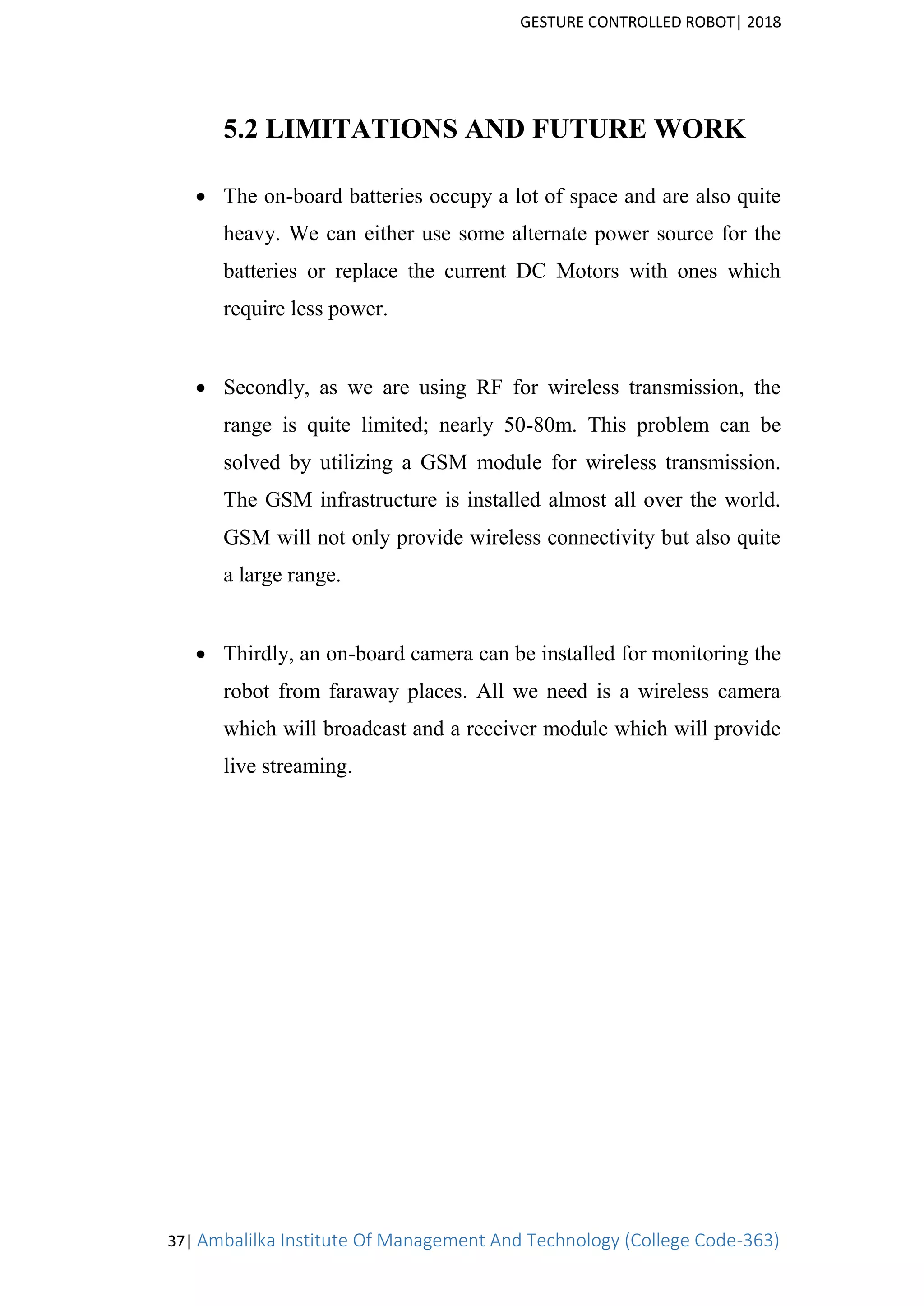 GESTURE CONTROLLED ROBOT| 2018
37| Ambalilka Institute Of Management And Technology (College Code-363)
5.2 LIMITATIONS AND FUTURE WORK
 The on-board batteries occupy a lot of space and are also quite
heavy. We can either use some alternate power source for the
batteries or replace the current DC Motors with ones which
require less power.

 Secondly, as we are using RF for wireless transmission, the
range is quite limited; nearly 50-80m. This problem can be
solved by utilizing a GSM module for wireless transmission.
The GSM infrastructure is installed almost all over the world.
GSM will not only provide wireless connectivity but also quite
a large range.

 Thirdly, an on-board camera can be installed for monitoring the
robot from faraway places. All we need is a wireless camera
which will broadcast and a receiver module which will provide
live streaming.
 