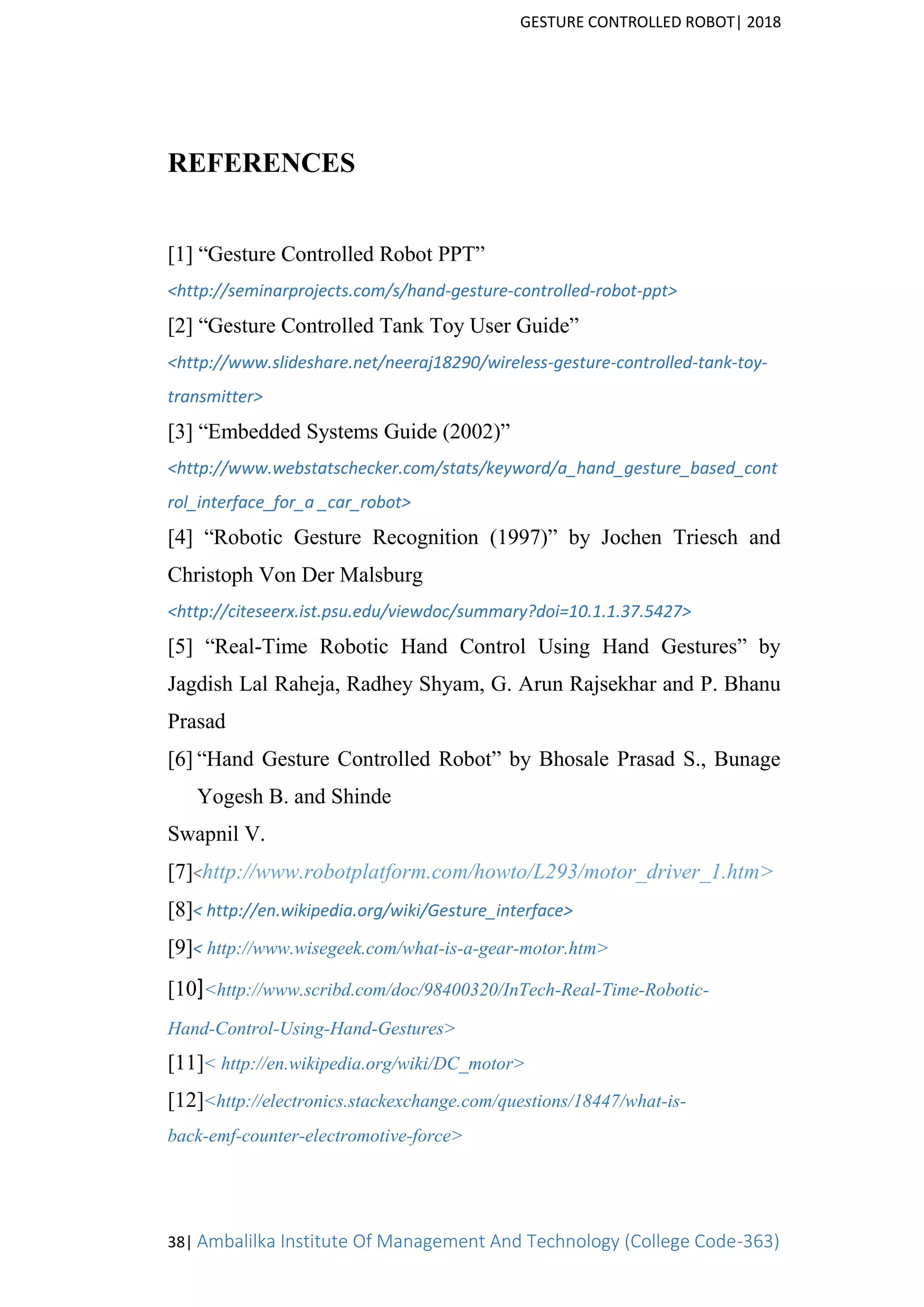 GESTURE CONTROLLED ROBOT| 2018
38| Ambalilka Institute Of Management And Technology (College Code-363)
REFERENCES
[1] “Gesture Controlled Robot PPT”
<http://seminarprojects.com/s/hand-gesture-controlled-robot-ppt>
[2] “Gesture Controlled Tank Toy User Guide”
<http://www.slideshare.net/neeraj18290/wireless-gesture-controlled-tank-toy-
transmitter>
[3] “Embedded Systems Guide (2002)”
<http://www.webstatschecker.com/stats/keyword/a_hand_gesture_based_cont
rol_interface_for_a _car_robot>
[4] “Robotic Gesture Recognition (1997)” by Jochen Triesch and
Christoph Von Der Malsburg
<http://citeseerx.ist.psu.edu/viewdoc/summary?doi=10.1.1.37.5427>
[5] “Real-Time Robotic Hand Control Using Hand Gestures” by
Jagdish Lal Raheja, Radhey Shyam, G. Arun Rajsekhar and P. Bhanu
Prasad
[6] “Hand Gesture Controlled Robot” by Bhosale Prasad S., Bunage
Yogesh B. and Shinde
Swapnil V.
[7]<http://www.robotplatform.com/howto/L293/motor_driver_1.htm>
[8]< http://en.wikipedia.org/wiki/Gesture_interface>
[9]< http://www.wisegeek.com/what-is-a-gear-motor.htm>
[10]<http://www.scribd.com/doc/98400320/InTech-Real-Time-Robotic-
Hand-Control-Using-Hand-Gestures>
[11]< http://en.wikipedia.org/wiki/DC_motor>
[12]<http://electronics.stackexchange.com/questions/18447/what-is-
back-emf-counter-electromotive-force>
 