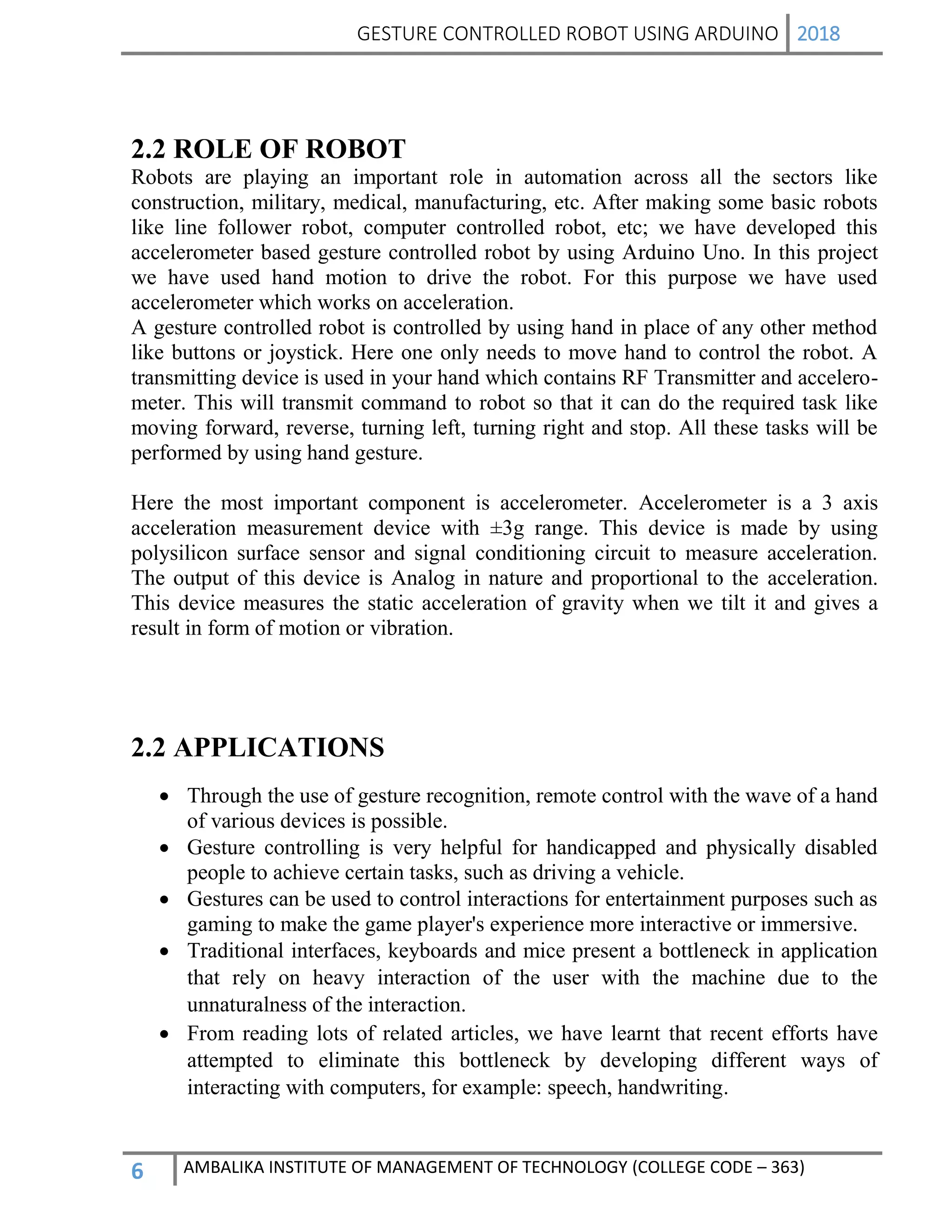 GESTURE CONTROLLED ROBOT USING ARDUINO 2018
6 AMBALIKA INSTITUTE OF MANAGEMENT OF TECHNOLOGY (COLLEGE CODE – 363)
2.2 ROLE OF ROBOT
Robots are playing an important role in automation across all the sectors like
construction, military, medical, manufacturing, etc. After making some basic robots
like line follower robot, computer controlled robot, etc; we have developed this
accelerometer based gesture controlled robot by using Arduino Uno. In this project
we have used hand motion to drive the robot. For this purpose we have used
accelerometer which works on acceleration.
A gesture controlled robot is controlled by using hand in place of any other method
like buttons or joystick. Here one only needs to move hand to control the robot. A
transmitting device is used in your hand which contains RF Transmitter and accelero-
meter. This will transmit command to robot so that it can do the required task like
moving forward, reverse, turning left, turning right and stop. All these tasks will be
performed by using hand gesture.
Here the most important component is accelerometer. Accelerometer is a 3 axis
acceleration measurement device with ±3g range. This device is made by using
polysilicon surface sensor and signal conditioning circuit to measure acceleration.
The output of this device is Analog in nature and proportional to the acceleration.
This device measures the static acceleration of gravity when we tilt it and gives a
result in form of motion or vibration.
2.2 APPLICATIONS
 Through the use of gesture recognition, remote control with the wave of a hand
of various devices is possible.
 Gesture controlling is very helpful for handicapped and physically disabled
people to achieve certain tasks, such as driving a vehicle.
 Gestures can be used to control interactions for entertainment purposes such as
gaming to make the game player's experience more interactive or immersive.
 Traditional interfaces, keyboards and mice present a bottleneck in application
that rely on heavy interaction of the user with the machine due to the
unnaturalness of the interaction.
 From reading lots of related articles, we have learnt that recent efforts have
attempted to eliminate this bottleneck by developing different ways of
interacting with computers, for example: speech, handwriting.
 