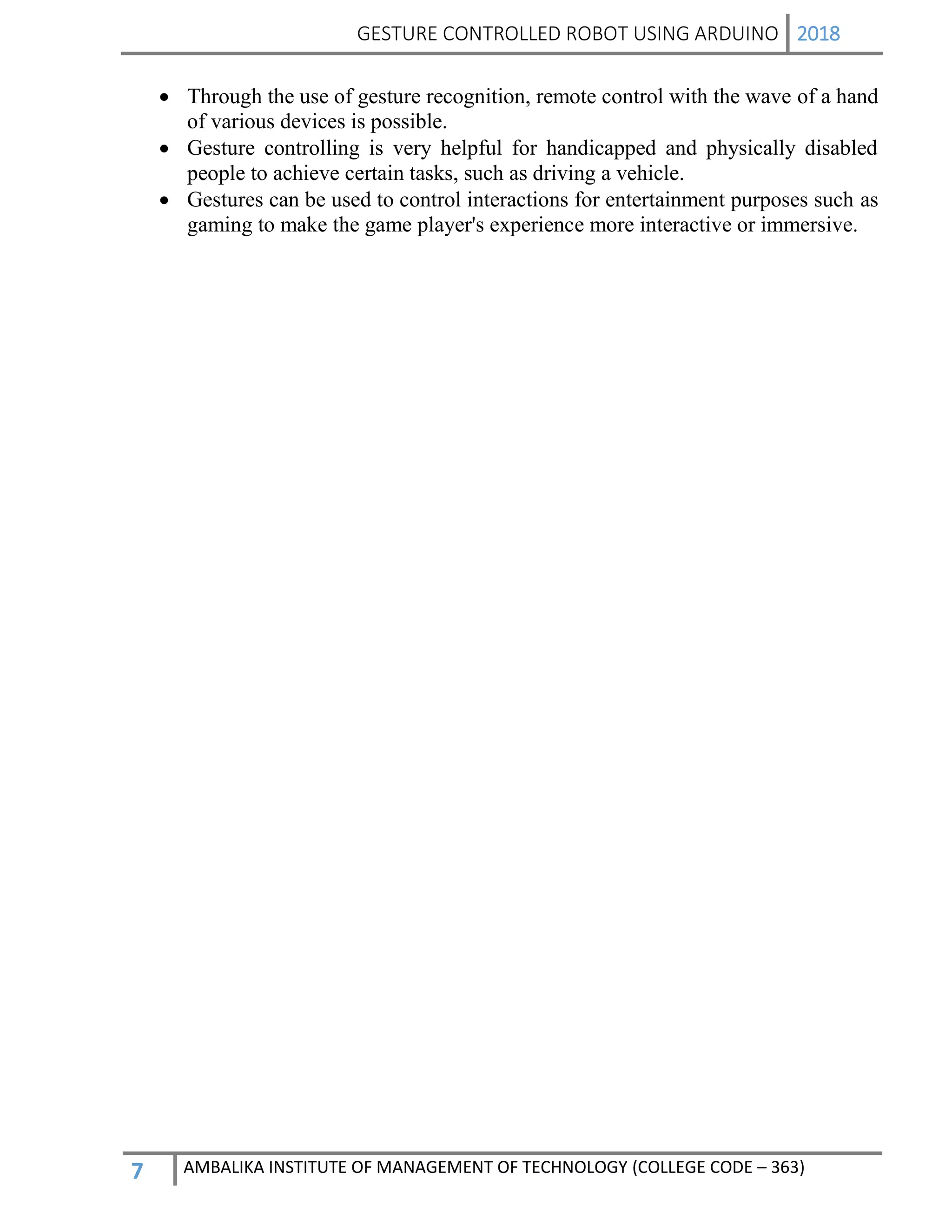 GESTURE CONTROLLED ROBOT USING ARDUINO 2018
7 AMBALIKA INSTITUTE OF MANAGEMENT OF TECHNOLOGY (COLLEGE CODE – 363)
 Through the use of gesture recognition, remote control with the wave of a hand
of various devices is possible.
 Gesture controlling is very helpful for handicapped and physically disabled
people to achieve certain tasks, such as driving a vehicle.
 Gestures can be used to control interactions for entertainment purposes such as
gaming to make the game player's experience more interactive or immersive.
 