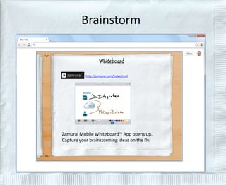 Brainstorm 
http://zamurai.com/index.html 
Zamurai Mobile Whiteboard™ App opens up. 
Capture your brainstorming ideas on the fly. 
 