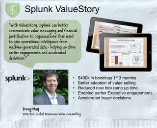 Splunk ValueStory 
• $400k in bookings 1st 3 months 
• Better adoption of value selling 
• Reduced new hire ramp up time 
• Enabled earlier Executive engagements 
• Accelerated buyer decisions 
 