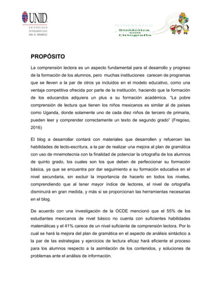 PROPÓSITO
La comprensión lectora es un aspecto fundamental para el desarrollo y progreso
de la formación de los alumnos, pero muchas instituciones carecen de programas
que se lleven a la par de otros ya incluidos en el modelo educativo, como una
ventaja competitiva ofrecida por parte de la institución, haciendo que la formación
de los educandos adquiera un plus a su formación académica. “La pobre
comprensión de lectura que tienen los niños mexicanos es similar al de países
como Uganda, donde solamente uno de cada diez niños de tercero de primaria,
pueden leer y comprender correctamente un texto de segundo grado” (Fregoso,
2016)
El blog a desarrollar contará con materiales que desarrollen y refuercen las
habilidades de lecto-escritura, a la par de realizar una mejora al plan de gramática
con uso de mnemotecnia con la finalidad de potenciar la ortografía de los alumnos
de quinto grado, los cuales son los que deben de perfeccionar su formación
básica, ya que se encuentra por dar seguimiento a su formación educativa en el
nivel secundaria, sin excluir la importancia de hacerlo en todos los niveles,
comprendiendo que al tener mayor índice de lectores, el nivel de ortografía
disminuirá en gran medida, y más si se proporcionan las herramientas necesarias
en el blog.
De acuerdo con una investigación de la OCDE mencionó que el 55% de los
estudiantes mexicanos de nivel básico no cuenta con suficientes habilidades
matemáticas y el 41% carece de un nivel suficiente de comprensión lectora. Por lo
cual se hará la mejora del plan de gramática en el aspecto de análisis sintáctico a
la par de las estrategias y ejercicios de lectura eficaz hará eficiente el proceso
para los alumnos respecto a la asimilación de los contenidos, y soluciones de
problemas ante el análisis de información.
 