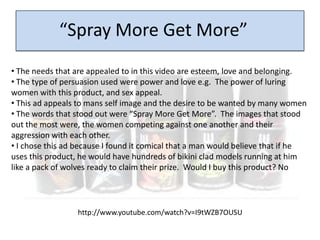 “Spray More Get More”
• The needs that are appealed to in this video are esteem, love and belonging.
• The type of persuasion used were power and love e.g. The power of luring
women with this product, and sex appeal.
• This ad appeals to mans self image and the desire to be wanted by many women
• The words that stood out were “Spray More Get More”. The images that stood
out the most were, the women competing against one another and their
aggression with each other.
• I chose this ad because I found it comical that a man would believe that if he
uses this product, he would have hundreds of bikini clad models running at him
like a pack of wolves ready to claim their prize. Would I buy this product? No




                  http://www.youtube.com/watch?v=I9tWZB7OUSU
 