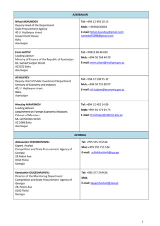 2
AZERBAIJAN
Nihad AKHUNDOV
Deputy Head of the Department
State Procurement Agency
40 U. Hajibeyov street
Government House
Baku
Azerbaijan
Tel: +994 12 493 20 15
Mob: + 99450333003
E-mail: Nihat.Axundov@gmail.com;
samedoff1988@gmail.com
Emin ALIYEV
Leading adviser
Ministry of Finance of the Republic of Azerbaijan
83, Samad Vurgun Street
AZ1022 Baku
Azerbaijan
Tel: +99412 40 44 699
Mob: +994 50 264 44 20
E-mail: emin.aliyev@maliyye.gov.az
Ali HAJIYEV
Deputy chief of Public Investment Department
Ministry of Economy and Industry
40, U. Hajibeyov street
Baku
Azerbaijan
Tel: +994 12 598 95 32
Mob: +994 50 255 80 07
E-mail: ali.hajiyev@economy.gov.az
Himalay MAMISHOV
Leading Advisor
Department on Foreign Economic Relations
Cabinet of Ministers
68, Lermontov street
AZ 1066 Baku
Azerbaijan
Tel: +994 12 492 14 09
Mob: +994 50 474 64 74
E-mail: m.himalay@cabmin.gov.az
GEORGIA
Aleksandre CHKHIKVISHVILI
Expert Analyst
Competition and State Procurement Agency of
Georgia
28 Pekini Ave
0160 Tbilisi
Georgia
Tel: +995 595 155534
Mob:+995 595 155 534
E-mail: achkhikvishvili@spa.ge
Konstantin GUGESHASHVILI
Director of the Monitoring Department
Competition and State Procurement Agency of
Georgia
28, Pekini Ave
0160 Tbilisi
Georgia
Tel: +995 577 244426
Mob.
E-mail: kgugeshashvili@spa.ge
 
