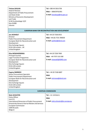 5
Tetiana SHULHA
Head of Division
Department of Public Procurement
and State Order
Ministry of Economic Development
and Trade
St M Hrushevskogo 12/2
Kyiv 01008
Ukraine
Tel: +380 44 596 6738
Mob: + 380639762281
E-mail: lisovskaya@me.gov.ua
EUROPEAN BANK FOR RECONSTRUCTION AND DEVELOPMENT
Jan JACKHOLT
Director
Public Procurement Department
European Bank for Reconstruction and
Development
One Exchange Square
EC2A 2JN London, UK
United Kingdom
Tel: +44 20 7338 6453
Mob: +44 (0) 7725 789039
E-mail: jackholj@ebrd.com
Eliza NIEWIADOMSKA
Principal Counsel
Legal Transition Programme
European Bank for Reconstruction and
Development
One Exchange Square
EC2A 2JN London
United Kingdom
Tel: +44 20 7338 7969
Mob: +44 7973 319 280
E-mail: niewiadE@EBRD.com
Evgeny SMIRNOV
Senior Procurement Specialist
Public Procurement Department
European Bank for Reconstruction and
Development
One Exchange Square
EC2A 2JN London
United Kingdom
Tel: + 44 20 7338 6807
Mob:
E-mail: smirnove@ebrd.com
EUROPEAN COMMISSION
Niels SCHUSTER
Policy Officer
Unit C/1
International Dimension of Public Procurement
Directorate General Internal Market and Services
European Commission
1049 Brussels
Belgium
Tel: +32 22956631
Mob:
E-mail: niels.schuster@ec.europa.eu
 