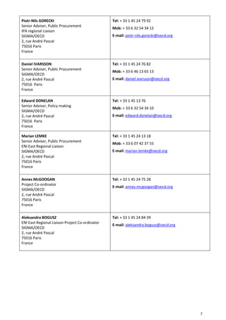 7
Piotr-Nils GORECKI
Senior Adviser, Public Procurement
IPA regional Liaison
SIGMA/OECD
2, rue André Pascal
75016 Paris
France
Tel: + 33 1 45 24 79 92
Mob: + 33 6 32 54 34 12
E-mail: piotr-nils.gorecki@oecd.org
Daniel IVARSSON
Senior Adviser, Public Procurement
SIGMA/OECD
2, rue André Pascal
75016 Paris
France
Tel: + 33 1 45 24 76 82
Mob: + 33 6 46 13 65 13
E-mail: daniel.ivarsson@oecd.org
Edward DONELAN
Senior Adviser, Policy making
SIGMA/OECD
2, rue André Pascal
75016 Paris
France
Tel: + 33 1 45 13 76
Mob: + 33 6 32 54 34 10
E-mail: edward.donelan@oecd.org
Marian LEMKE
Senior Adviser, Public Procurement
ENI East Regional Liaison
SIGMA/OECD
2, rue André Pascal
75016 Paris
France
Tel: + 33 1 45 24 13 18
Mob: + 33 6 07 42 37 55
E-mail: marian.lemke@oecd.org
Annes McGOOGAN
Project Co-ordinator
SIGMA/OECD
2, rue André Pascal
75016 Paris
France
Tel: + 33 1 45 24 75 28
E-mail: annes.mcgoogan@oecd.org
Aleksandra BOGUSZ
ENI East Regional Liaison Project Co-ordinator
SIGMA/OECD
2, rue André Pascal
75016 Paris
France
Tel: + 33 1 45 24 84 39
E-mail: aleksandra.bogusz@oecd.org
 