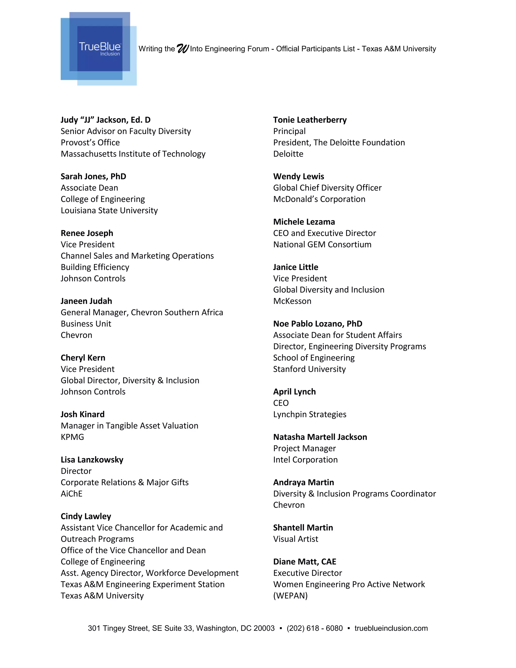 Writing the WInto Engineering Forum - Official Participants List - Texas A&M University
301 Tingey Street, SE Suite 33, Washington, DC 20003  (202) 618 - 6080  trueblueinclusion.com
Judy “JJ” Jackson, Ed. D
Senior Advisor on Faculty Diversity
Provost’s Office
Massachusetts Institute of Technology
Sarah Jones, PhD
Associate Dean
College of Engineering
Louisiana State University
Renee Joseph
Vice President
Channel Sales and Marketing Operations
Building Efficiency
Johnson Controls
Janeen Judah
General Manager, Chevron Southern Africa
Business Unit
Chevron
Cheryl Kern
Vice President
Global Director, Diversity & Inclusion
Johnson Controls
Josh Kinard
Manager in Tangible Asset Valuation
KPMG
Lisa Lanzkowsky
Director
Corporate Relations & Major Gifts
AiChE
Cindy Lawley
Assistant Vice Chancellor for Academic and
Outreach Programs
Office of the Vice Chancellor and Dean
College of Engineering
Asst. Agency Director, Workforce Development
Texas A&M Engineering Experiment Station
Texas A&M University
Tonie Leatherberry
Principal
President, The Deloitte Foundation
Deloitte
Wendy Lewis
Global Chief Diversity Officer
McDonald’s Corporation
Michele Lezama
CEO and Executive Director
National GEM Consortium
Janice Little
Vice President
Global Diversity and Inclusion
McKesson
Noe Pablo Lozano, PhD
Associate Dean for Student Affairs
Director, Engineering Diversity Programs
School of Engineering
Stanford University
April Lynch
CEO
Lynchpin Strategies
Natasha Martell Jackson
Project Manager
Intel Corporation
Andraya Martin
Diversity & Inclusion Programs Coordinator
Chevron
Shantell Martin
Visual Artist
Diane Matt, CAE
Executive Director
Women Engineering Pro Active Network
(WEPAN)
 