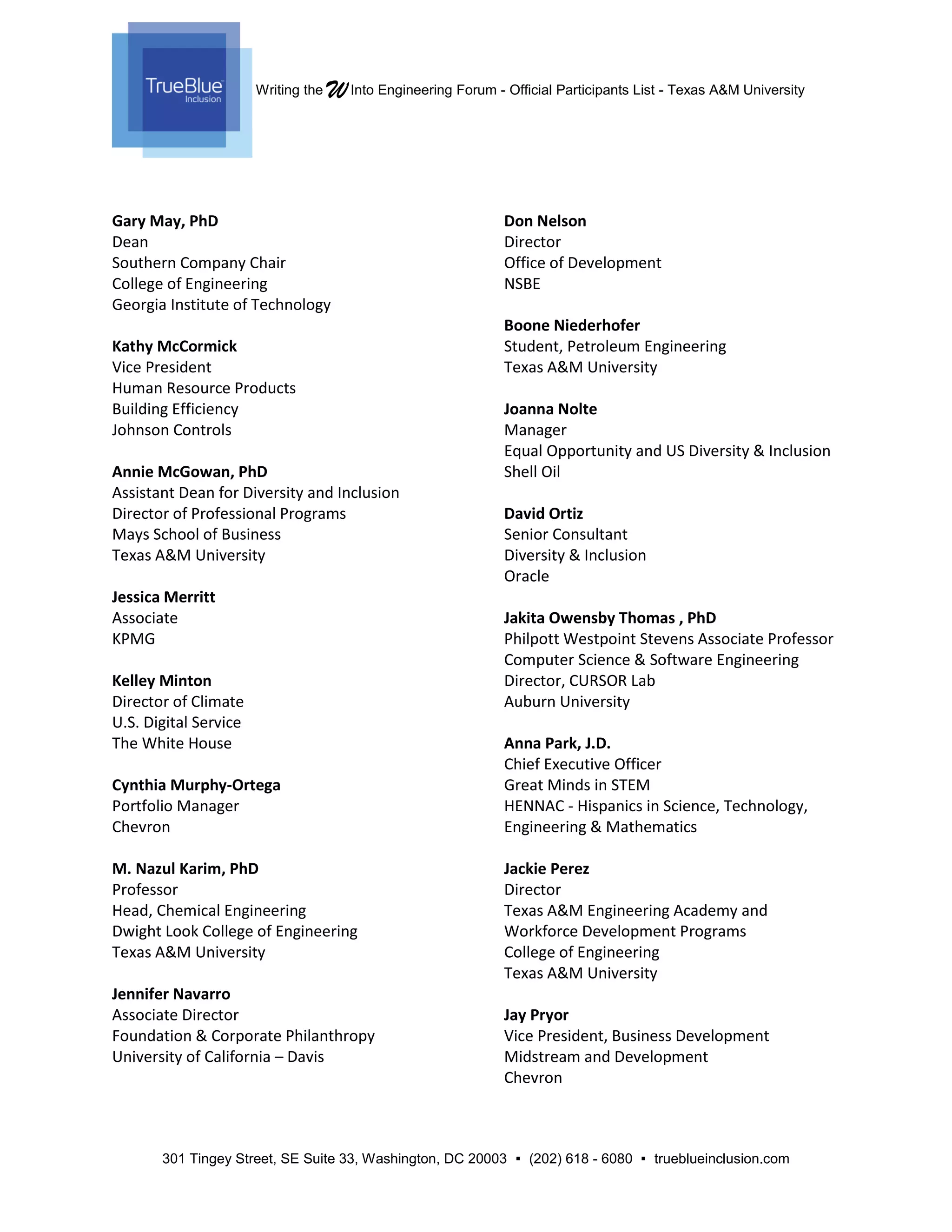 Writing the WInto Engineering Forum - Official Participants List - Texas A&M University
301 Tingey Street, SE Suite 33, Washington, DC 20003  (202) 618 - 6080  trueblueinclusion.com
Gary May, PhD
Dean
Southern Company Chair
College of Engineering
Georgia Institute of Technology
Kathy McCormick
Vice President
Human Resource Products
Building Efficiency
Johnson Controls
Annie McGowan, PhD
Assistant Dean for Diversity and Inclusion
Director of Professional Programs
Mays School of Business
Texas A&M University
Jessica Merritt
Associate
KPMG
Kelley Minton
Director of Climate
U.S. Digital Service
The White House
Cynthia Murphy-Ortega
Portfolio Manager
Chevron
M. Nazul Karim, PhD
Professor
Head, Chemical Engineering
Dwight Look College of Engineering
Texas A&M University
Jennifer Navarro
Associate Director
Foundation & Corporate Philanthropy
University of California – Davis
Don Nelson
Director
Office of Development
NSBE
Boone Niederhofer
Student, Petroleum Engineering
Texas A&M University
Joanna Nolte
Manager
Equal Opportunity and US Diversity & Inclusion
Shell Oil
David Ortiz
Senior Consultant
Diversity & Inclusion
Oracle
Jakita Owensby Thomas , PhD
Philpott Westpoint Stevens Associate Professor
Computer Science & Software Engineering
Director, CURSOR Lab
Auburn University
Anna Park, J.D.
Chief Executive Officer
Great Minds in STEM
HENNAC - Hispanics in Science, Technology,
Engineering & Mathematics
Jackie Perez
Director
Texas A&M Engineering Academy and
Workforce Development Programs
College of Engineering
Texas A&M University
Jay Pryor
Vice President, Business Development
Midstream and Development
Chevron
 