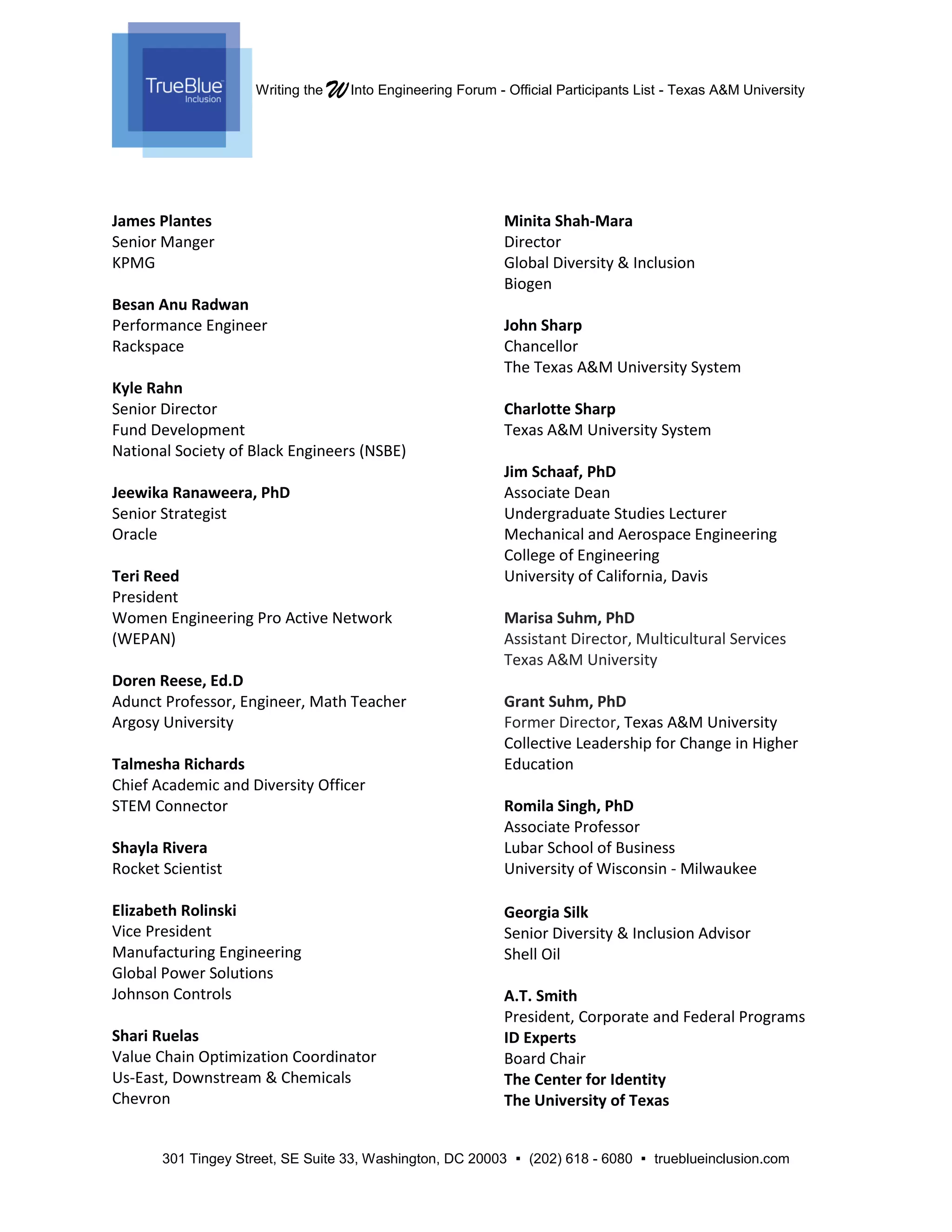 Writing the WInto Engineering Forum - Official Participants List - Texas A&M University
301 Tingey Street, SE Suite 33, Washington, DC 20003  (202) 618 - 6080  trueblueinclusion.com
James Plantes
Senior Manger
KPMG
Besan Anu Radwan
Performance Engineer
Rackspace
Kyle Rahn
Senior Director
Fund Development
National Society of Black Engineers (NSBE)
Jeewika Ranaweera, PhD
Senior Strategist
Oracle
Teri Reed
President
Women Engineering Pro Active Network
(WEPAN)
Doren Reese, Ed.D
Adunct Professor, Engineer, Math Teacher
Argosy University
Talmesha Richards
Chief Academic and Diversity Officer
STEM Connector
Shayla Rivera
Rocket Scientist
Elizabeth Rolinski
Vice President
Manufacturing Engineering
Global Power Solutions
Johnson Controls
Shari Ruelas
Value Chain Optimization Coordinator
Us-East, Downstream & Chemicals
Chevron
Minita Shah-Mara
Director
Global Diversity & Inclusion
Biogen
John Sharp
Chancellor
The Texas A&M University System
Charlotte Sharp
Texas A&M University System
Jim Schaaf, PhD
Associate Dean
Undergraduate Studies Lecturer
Mechanical and Aerospace Engineering
College of Engineering
University of California, Davis
Marisa Suhm, PhD
Assistant Director, Multicultural Services
Texas A&M University
Grant Suhm, PhD
Former Director, Texas A&M University
Collective Leadership for Change in Higher
Education
Romila Singh, PhD
Associate Professor
Lubar School of Business
University of Wisconsin - Milwaukee
Georgia Silk
Senior Diversity & Inclusion Advisor
Shell Oil
A.T. Smith
President, Corporate and Federal Programs
ID Experts
Board Chair
The Center for Identity
The University of Texas
 