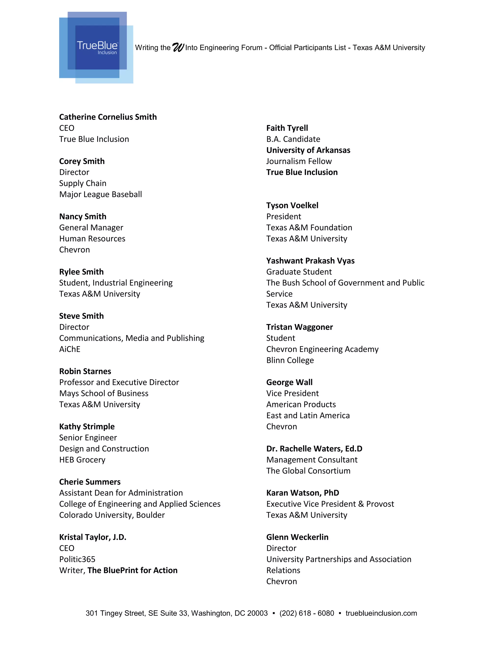 Writing the WInto Engineering Forum - Official Participants List - Texas A&M University
301 Tingey Street, SE Suite 33, Washington, DC 20003  (202) 618 - 6080  trueblueinclusion.com
Catherine Cornelius Smith
CEO
True Blue Inclusion
Corey Smith
Director
Supply Chain
Major League Baseball
Nancy Smith
General Manager
Human Resources
Chevron
Rylee Smith
Student, Industrial Engineering
Texas A&M University
Steve Smith
Director
Communications, Media and Publishing
AiChE
Robin Starnes
Professor and Executive Director
Mays School of Business
Texas A&M University
Kathy Strimple
Senior Engineer
Design and Construction
HEB Grocery
Cherie Summers
Assistant Dean for Administration
College of Engineering and Applied Sciences
Colorado University, Boulder
Kristal Taylor, J.D.
CEO
Politic365
Writer, The BluePrint for Action
Faith Tyrell
B.A. Candidate
University of Arkansas
Journalism Fellow
True Blue Inclusion
Tyson Voelkel
President
Texas A&M Foundation
Texas A&M University
Yashwant Prakash Vyas
Graduate Student
The Bush School of Government and Public
Service
Texas A&M University
Tristan Waggoner
Student
Chevron Engineering Academy
Blinn College
George Wall
Vice President
American Products
East and Latin America
Chevron
Dr. Rachelle Waters, Ed.D
Management Consultant
The Global Consortium
Karan Watson, PhD
Executive Vice President & Provost
Texas A&M University
Glenn Weckerlin
Director
University Partnerships and Association
Relations
Chevron
 