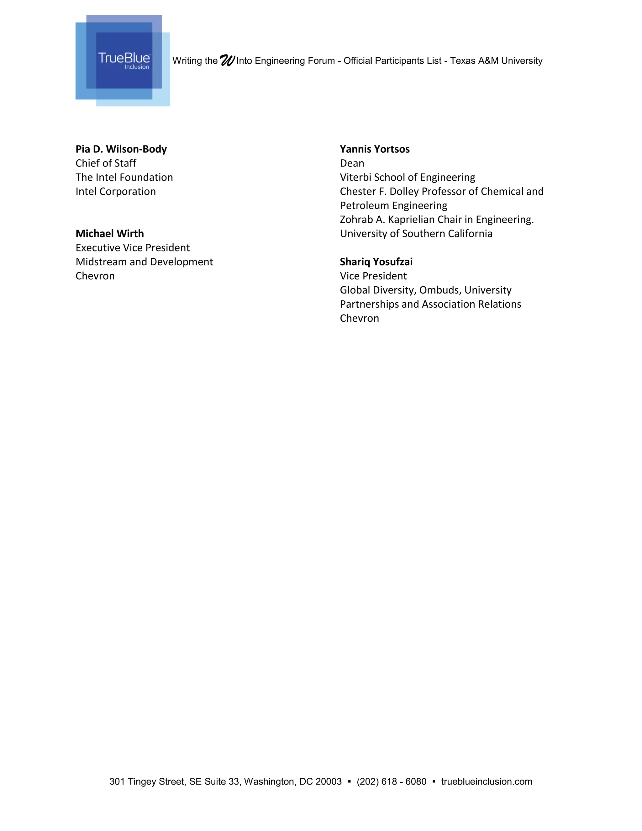 Writing the WInto Engineering Forum - Official Participants List - Texas A&M University
301 Tingey Street, SE Suite 33, Washington, DC 20003  (202) 618 - 6080  trueblueinclusion.com
Pia D. Wilson-Body
Chief of Staff
The Intel Foundation
Intel Corporation
Michael Wirth
Executive Vice President
Midstream and Development
Chevron
Yannis Yortsos
Dean
Viterbi School of Engineering
Chester F. Dolley Professor of Chemical and
Petroleum Engineering
Zohrab A. Kaprielian Chair in Engineering.
University of Southern California
Shariq Yosufzai
Vice President
Global Diversity, Ombuds, University
Partnerships and Association Relations
Chevron
 