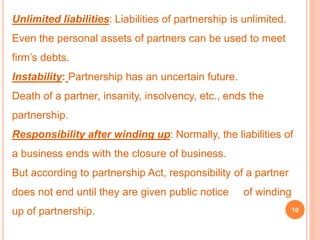 Unlimited liabilities: Liabilities of partnership is unlimited. 
Even the personal assets of partners can be used to meet 
firm’s debts. 
Instability: Partnership has an uncertain future. 
Death of a partner, insanity, insolvency, etc., ends the 
partnership. 
Responsibility after winding up: Normally, the liabilities of 
a business ends with the closure of business. 
But according to partnership Act, responsibility of a partner 
does not end until they are given public notice of winding 
up of partnership. 10 
 