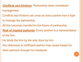 Conflicts and frictions: Partnership lacks centralised 
management. 
Conflicts and frictions can arise as every partner has a right 
to manage the partnership. 
All this becomes harmful for the future of partnership. 
Risk of implied authority: Every partner is a representative 
of the firm. 
He binds the firm by the acts done by him. 
Any dishonest or inefficient partner may cause losses for 
other partners through his misdeeds. 
11 
 