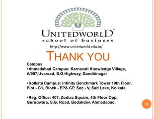 THANK YOU 
13 
http://www.unitedworld.edu.in/ 
Campus 
Ahmedabad Campus: Karnavati Knowledge Village, 
A/907,Uvarsad, S.G.Highway, Gandhinagar 
Kolkata Campus: Infinity Benchmark Tower 10th Floor, 
Plot - G1, Block - EP& GP, Sec - V, Salt Lake, Kolkata. 
Reg. Office: 407, Zodiac Square, 4th Floor Opp. 
Gurudwara, S.G. Road, Bodakdev, Ahmedabad. 
