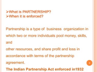 Partnership is a type of business organization in 
which two or more individuals pool money, skills, 
and 
other resources, and share profit and loss in 
accordance with terms of the partnership 
agreement. 
The Indian Partnership Act enforced in1932 
3 
 