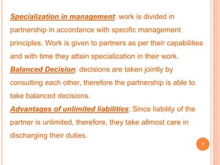 Specialization in management: work is divided in 
partnership in accordance with specific management 
principles. Work is given to partners as per their capabilities 
and with time they attain specialization in their work. 
Balanced Decision: decisions are taken jointly by 
consulting each other, therefore the partnership is able to 
take balanced decisions. 
Advantages of unlimited liabilities: Since liability of the 
partner is unlimited, therefore, they take allmost care in 
discharging their duties. 
7 
 
