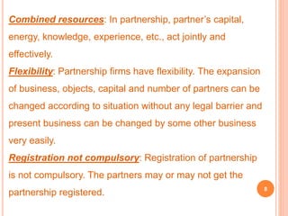Combined resources: In partnership, partner’s capital, 
energy, knowledge, experience, etc., act jointly and 
effectively. 
Flexibility: Partnership firms have flexibility. The expansion 
of business, objects, capital and number of partners can be 
changed according to situation without any legal barrier and 
present business can be changed by some other business 
very easily. 
Registration not compulsory: Registration of partnership 
is not compulsory. The partners may or may not get the 
partnership registered. 8 
 