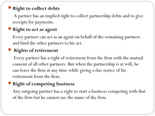  Right to collect debts
     A partner has an implied right to collect partnership debts and to give
    receipts for payments.
 Right to act as agent
    Every partner can act as an agent on behalf of the remaining partners
    and bind the other partners to his act.
  Rights of retirement
     Every partner has a right of retirement from the firm with the mutual
    consent of all other partners. But when the partnership is at will, he
    can leave the firm at any time while giving a due notice of his
    retirement from the firm.
 Right of competing business
    Any outgoing partner has a right to start a business competing with that
    of the firm but he cannot use the name of the firm.
 