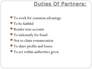 Duties Of Partners:

To work for common advantage
To be faithful
Render true account
To indemnify for fraud
Not to claim remuneration
To share profits and losses
To act within authorities given
 