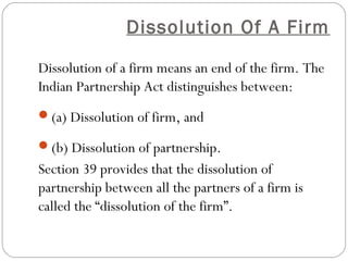 Dissolution Of A Firm

Dissolution of a firm means an end of the firm. The
Indian Partnership Act distinguishes between:
(a) Dissolution of firm, and

(b) Dissolution of partnership.
Section 39 provides that the dissolution of
partnership between all the partners of a firm is
called the “dissolution of the firm”.
 