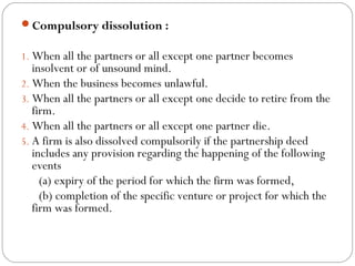 Compulsory dissolution :

1. When all the partners or all except one partner becomes
   insolvent or of unsound mind.
2. When the business becomes unlawful.
3. When all the partners or all except one decide to retire from the
   firm.
4. When all the partners or all except one partner die.
5. A firm is also dissolved compulsorily if the partnership deed
   includes any provision regarding the happening of the following
   events
     (a) expiry of the period for which the firm was formed,
     (b) completion of the specific venture or project for which the
   firm was formed.
 