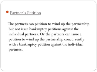 Partner’s Petition

 The partners can petition to wind up the partnership
 but not issue bankruptcy petitions against the
 individual partners. Or the partners can issue a
 petition to wind up the partnership concurrently
 with a bankruptcy petition against the individual
 partners.
 