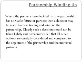 Partnership Winding Up

    Where the partners have decided that the partnership
    has no viable future or purpose then a decision may
    be made to cease trading and wind up the
    partnership. Clearly such a decision should not be
    taken lightly and is recommended that all other
    options are carefully considered and compared to
    the objectives of the partnership and the individual
    partners.
 
 