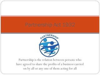 Partnership Act 1932




  Partnership is the relation between persons who
have agreed to share the profits of a business carried
     on by all or any one of them acting for all
 