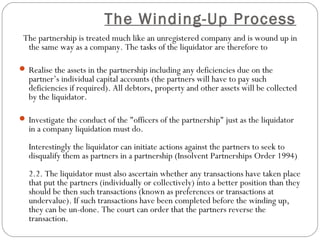The Winding-Up Process
 The partnership is treated much like an unregistered company and is wound up in
  the same way as a company. The tasks of the liquidator are therefore to

 Realise the assets in the partnership including any deficiencies due on the
  partner’s individual capital accounts (the partners will have to pay such
  deficiencies if required). All debtors, property and other assets will be collected
  by the liquidator.

 Investigate the conduct of the "officers of the partnership" just as the liquidator
  in a company liquidation must do.
  Interestingly the liquidator can initiate actions against the partners to seek to
  disqualify them as partners in a partnership (Insolvent Partnerships Order 1994)
  2.2. The liquidator must also ascertain whether any transactions have taken place
  that put the partners (individually or collectively) into a better position than they
  should be then such transactions (known as preferences or transactions at
  undervalue). If such transactions have been completed before the winding up,
  they can be un-done. The court can order that the partners reverse the
  transaction.
 