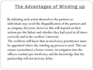 The Advantages of Winding up
 
    By initiating such action themselves the partners as
    individuals may avoid the disqualification of the partners and
    as company directors, however this will depend on their
    actions pre the failure and whether they had acted at all times
    correctly and in the creditor’s interests.
    The creditors will know that an insolvency practitioner must
    be appointed where the winding up process is used. This can
    ensure (sometimes) a better return, investigation into the
    officers conduct pre insolvency and the knowledge that the
    partnership will not increase debts.
 