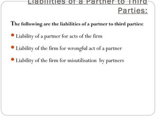 Liabilities of a Partner to Third
                                 Parties:
The following are the liabilities of a partner to third parties:
Liability of a partner for acts of the firm

Liability of the firm for wrongful act of a partner

Liability of the firm for misutilisation by partners
 