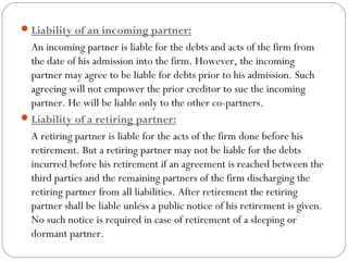  Liability of an incoming partner:
  An incoming partner is liable for the debts and acts of the firm from
  the date of his admission into the firm. However, the incoming
  partner may agree to be liable for debts prior to his admission. Such
  agreeing will not empower the prior creditor to sue the incoming
  partner. He will be liable only to the other co-partners.
 Liability of a retiring partner:
  A retiring partner is liable for the acts of the firm done before his
  retirement. But a retiring partner may not be liable for the debts
  incurred before his retirement if an agreement is reached between the
  third parties and the remaining partners of the firm discharging the
  retiring partner from all liabilities. After retirement the retiring
  partner shall be liable unless a public notice of his retirement is given.
  No such notice is required in case of retirement of a sleeping or
  dormant partner.
 
