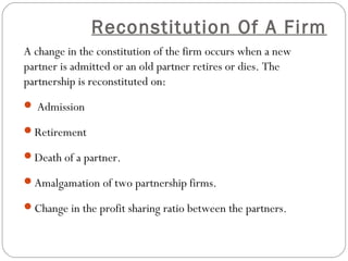 Reconstitution Of A Firm
A change in the constitution of the firm occurs when a new
partner is admitted or an old partner retires or dies. The
partnership is reconstituted on:
 Admission

Retirement

Death of a partner.

Amalgamation of two partnership firms.

Change in the profit sharing ratio between the partners.
 