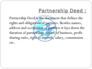 Partnership Deed :
Partnership Deed is the document that defines the
rights and obligations of partners. Besides names,
address and occupation of partners it lays down the
duration of partnership, nature of business, profit
sharing ratio, right to interest, salary, commission
etc.
 