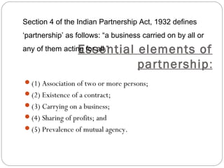 Section 4 of the Indian Partnership Act, 1932 defines
‘partnership’ as follows: “a business carried on by all or

                  Essential elements of
any of them acting for all.”

                            partnership:
(1) Association of two or more persons;
(2) Existence of a contract;
(3) Carrying on a business;
(4) Sharing of profits; and
(5) Prevalence of mutual agency.
 