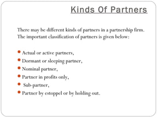 Kinds Of Partners

There may be different kinds of partners in a partnership firm.
The important classification of partners is given below:

Actual or active partners,
Dormant or sleeping partner,
Nominal partner,
Partner in profits only,
 Sub-partner,
Partner by estoppel or by holding out.
 