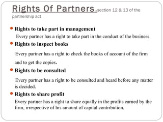 Rights Of Partners.section 12 & 13 of the
 partnership act

 Rights to take part in management
   Every partner has a right to take part in the conduct of the business.
 Rights to inspect books

  Every partner has a right to check the books of account of the firm
  and to get the copies.
 Rights to be consulted

  Every partner has a right to be consulted and heard before any matter
  is decided.
 Rights to share profit
  Every partner has a right to share equally in the profits earned by the
  firm, irrespective of his amount of capital contribution.
 